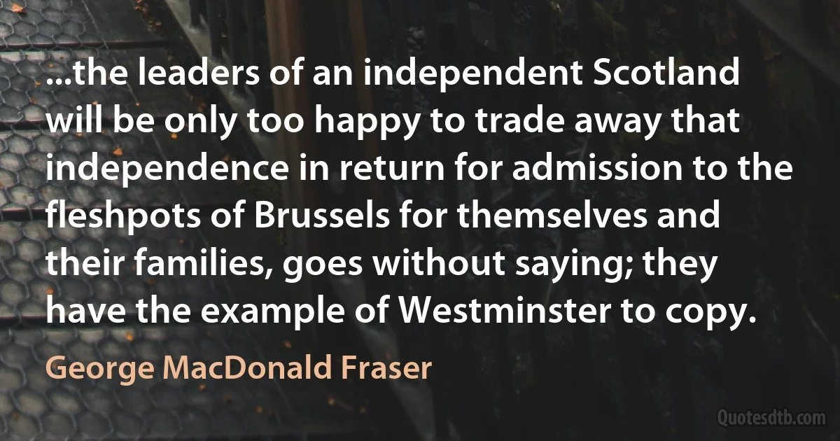 ...the leaders of an independent Scotland will be only too happy to trade away that independence in return for admission to the fleshpots of Brussels for themselves and their families, goes without saying; they have the example of Westminster to copy. (George MacDonald Fraser)