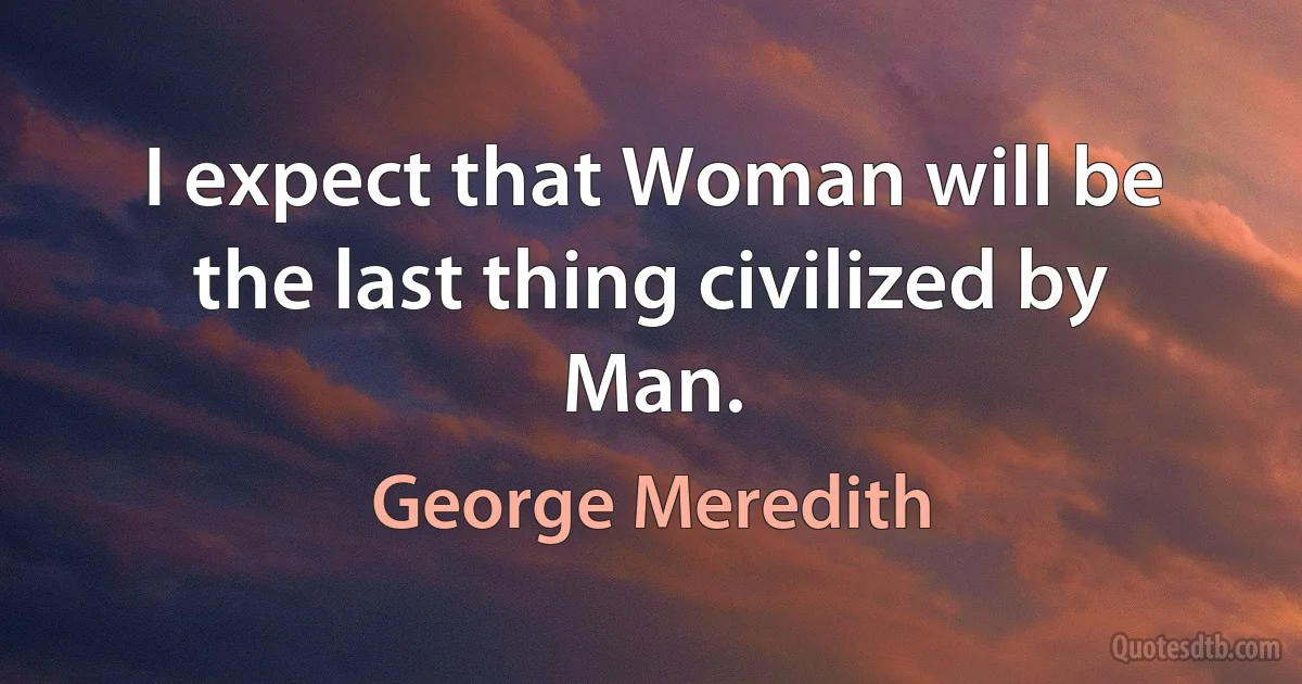 I expect that Woman will be the last thing civilized by Man. (George Meredith)