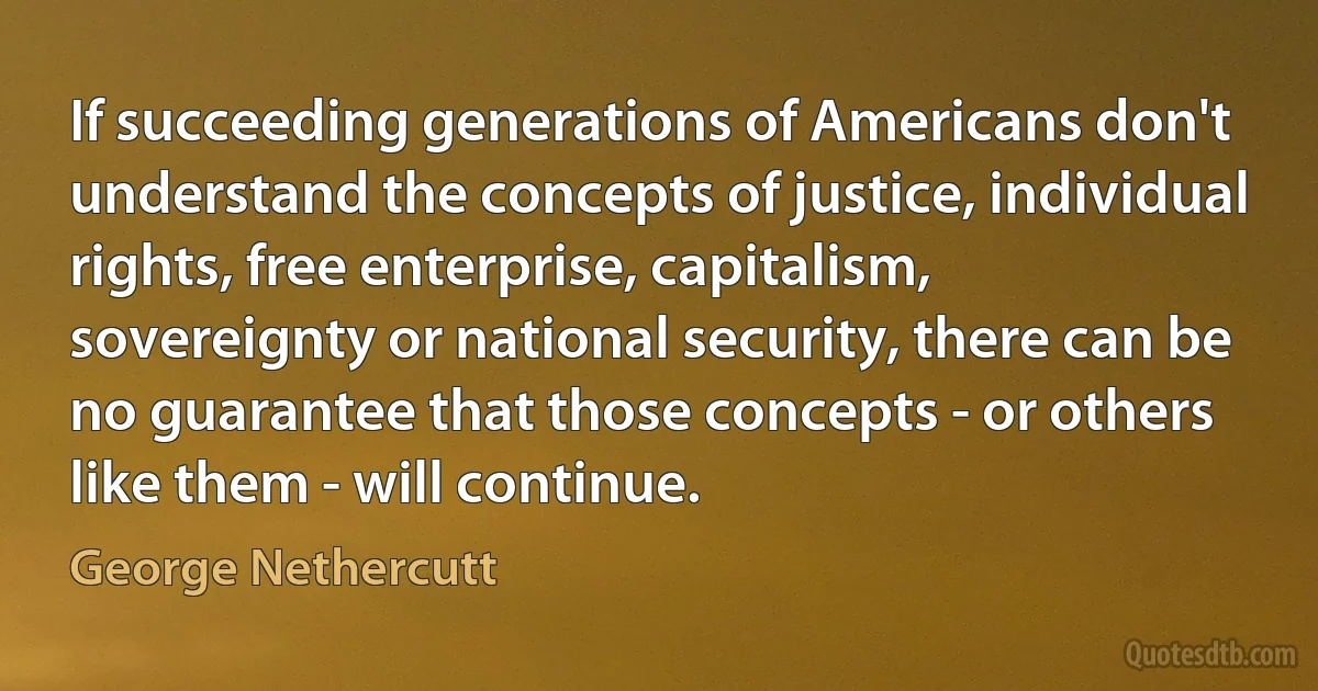 If succeeding generations of Americans don't understand the concepts of justice, individual rights, free enterprise, capitalism, sovereignty or national security, there can be no guarantee that those concepts - or others like them - will continue. (George Nethercutt)