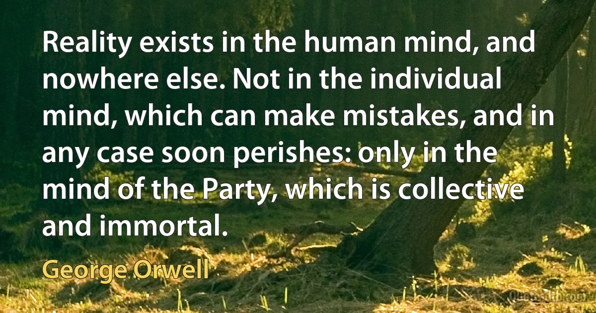 Reality exists in the human mind, and nowhere else. Not in the individual mind, which can make mistakes, and in any case soon perishes: only in the mind of the Party, which is collective and immortal. (George Orwell)