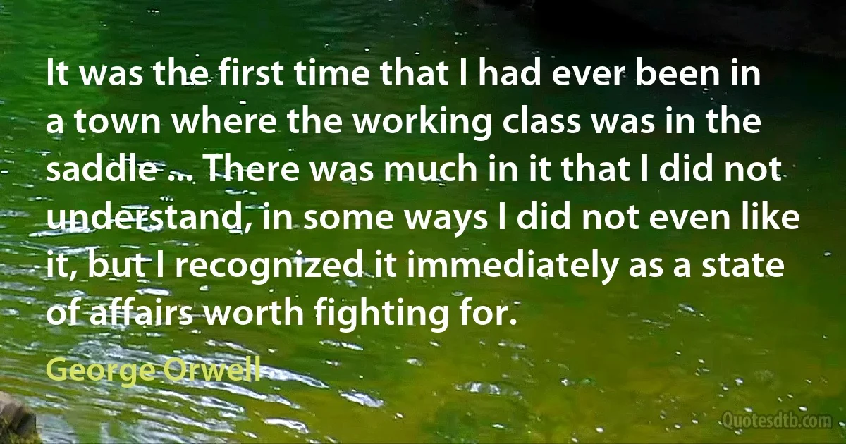 It was the first time that I had ever been in a town where the working class was in the saddle ... There was much in it that I did not understand, in some ways I did not even like it, but I recognized it immediately as a state of affairs worth fighting for. (George Orwell)