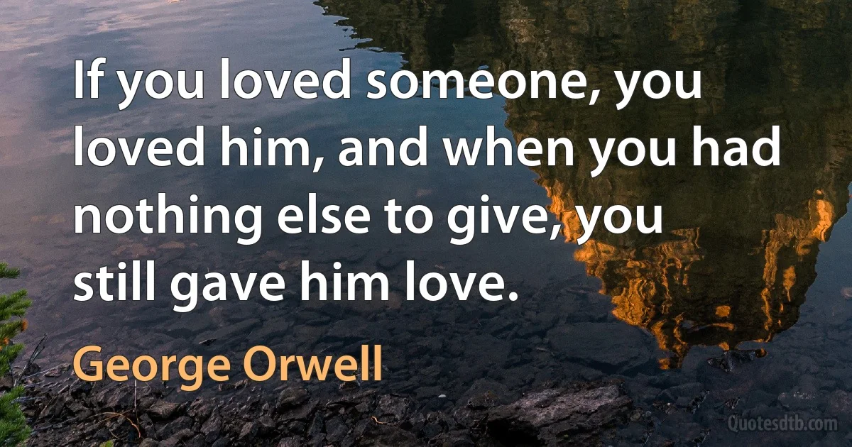 If you loved someone, you loved him, and when you had nothing else to give, you still gave him love. (George Orwell)