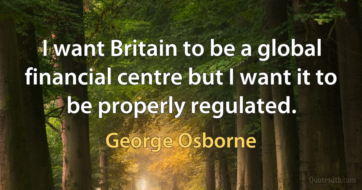 I want Britain to be a global financial centre but I want it to be properly regulated. (George Osborne)