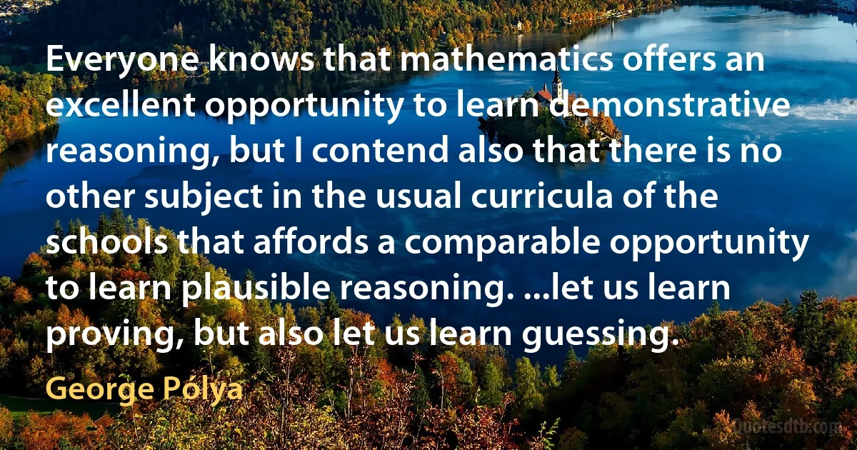 Everyone knows that mathematics offers an excellent opportunity to learn demonstrative reasoning, but I contend also that there is no other subject in the usual curricula of the schools that affords a comparable opportunity to learn plausible reasoning. ...let us learn proving, but also let us learn guessing. (George Pólya)