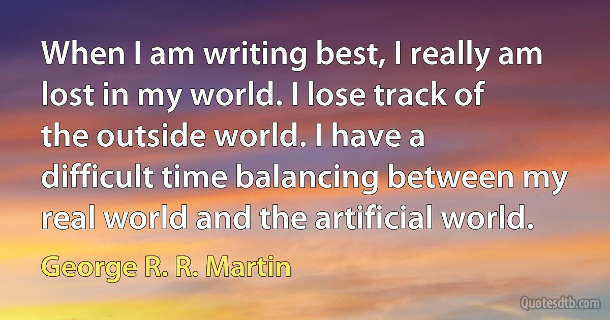 When I am writing best, I really am lost in my world. I lose track of the outside world. I have a difficult time balancing between my real world and the artificial world. (George R. R. Martin)