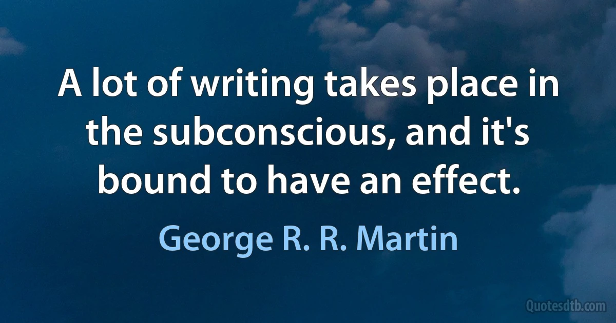 A lot of writing takes place in the subconscious, and it's bound to have an effect. (George R. R. Martin)