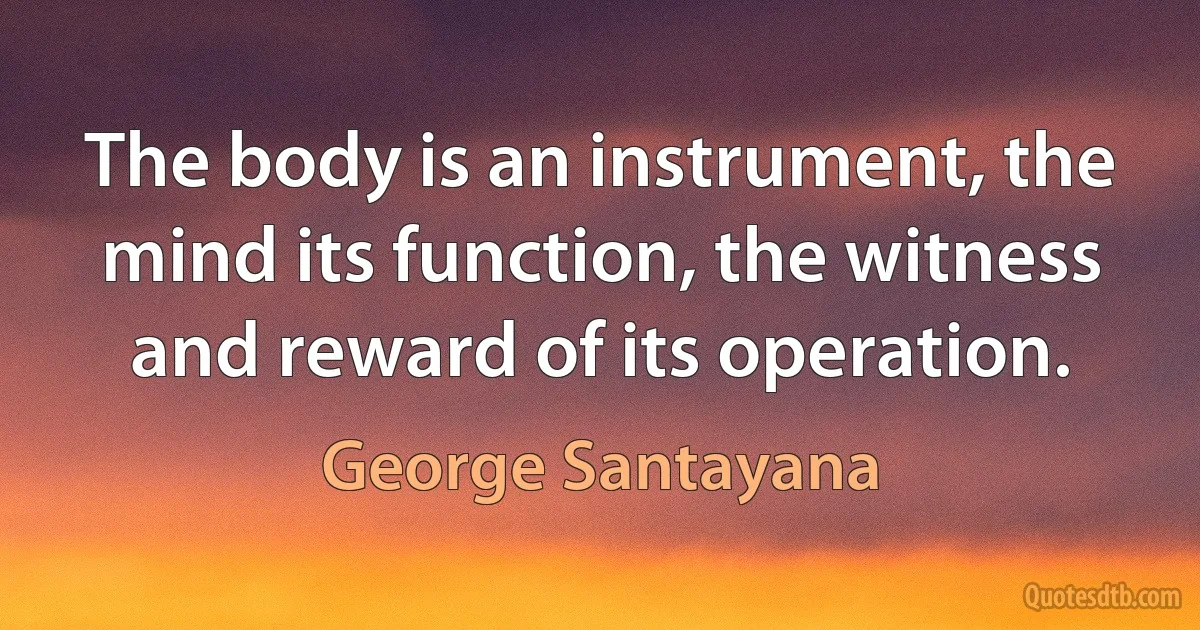 The body is an instrument, the mind its function, the witness and reward of its operation. (George Santayana)