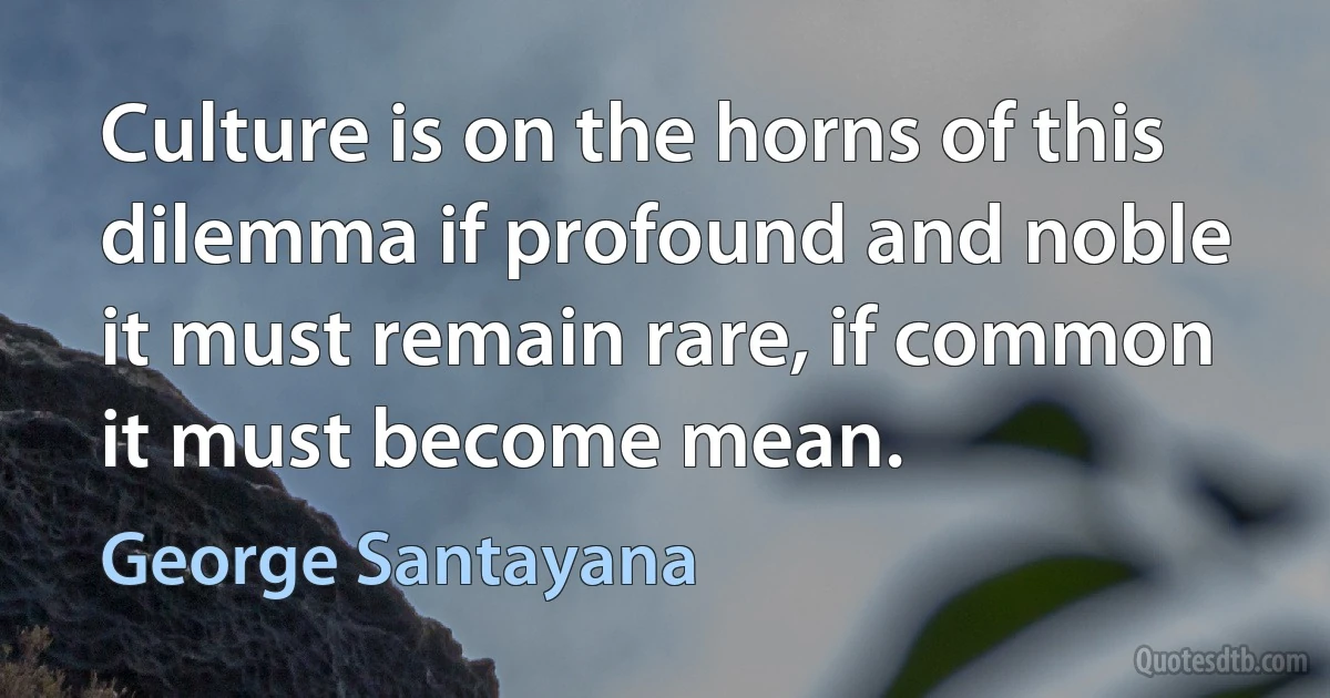 Culture is on the horns of this dilemma if profound and noble it must remain rare, if common it must become mean. (George Santayana)