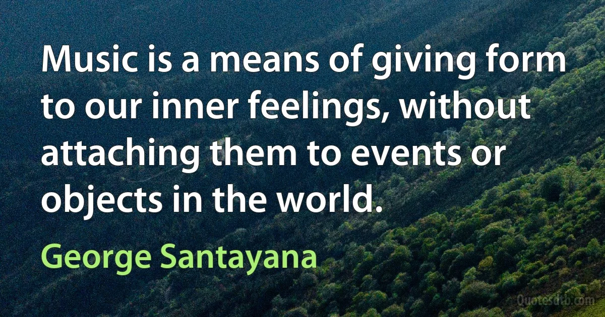 Music is a means of giving form to our inner feelings, without attaching them to events or objects in the world. (George Santayana)