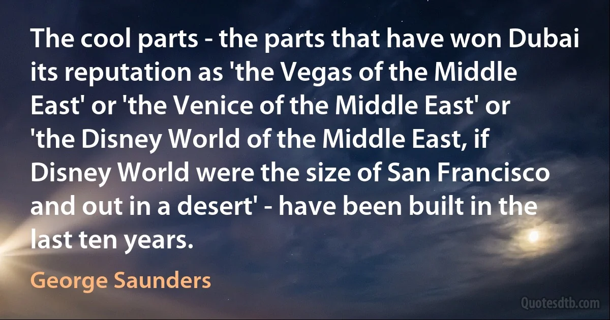 The cool parts - the parts that have won Dubai its reputation as 'the Vegas of the Middle East' or 'the Venice of the Middle East' or 'the Disney World of the Middle East, if Disney World were the size of San Francisco and out in a desert' - have been built in the last ten years. (George Saunders)