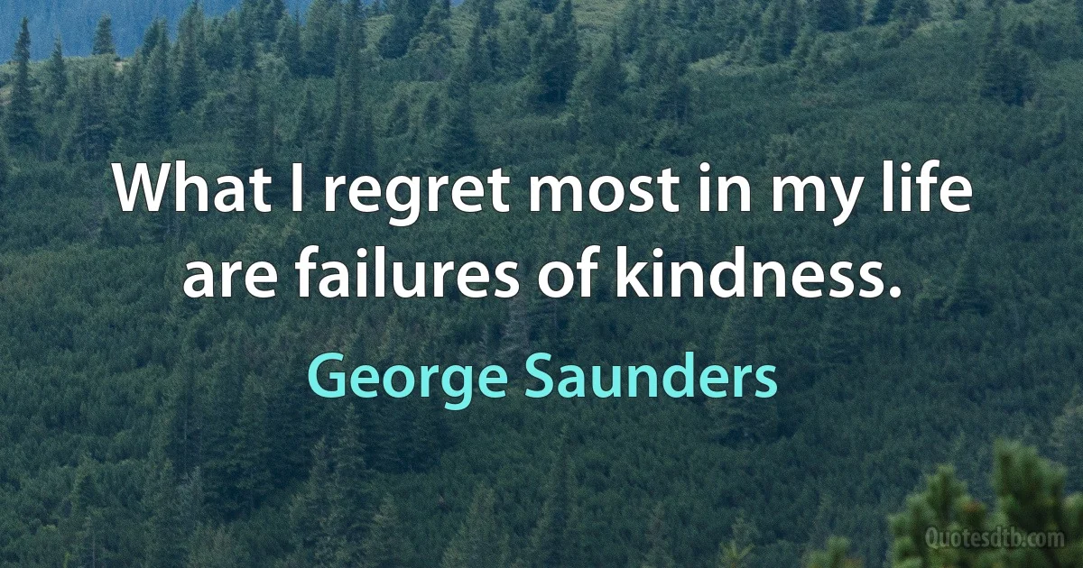 What I regret most in my life are failures of kindness. (George Saunders)