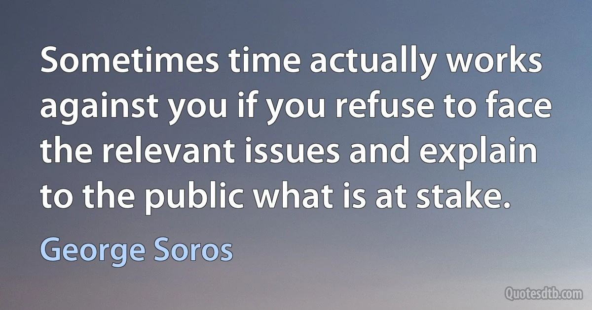 Sometimes time actually works against you if you refuse to face the relevant issues and explain to the public what is at stake. (George Soros)