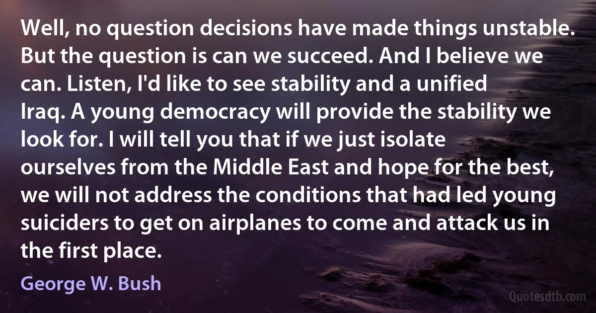 Well, no question decisions have made things unstable. But the question is can we succeed. And I believe we can. Listen, I'd like to see stability and a unified Iraq. A young democracy will provide the stability we look for. I will tell you that if we just isolate ourselves from the Middle East and hope for the best, we will not address the conditions that had led young suiciders to get on airplanes to come and attack us in the first place. (George W. Bush)