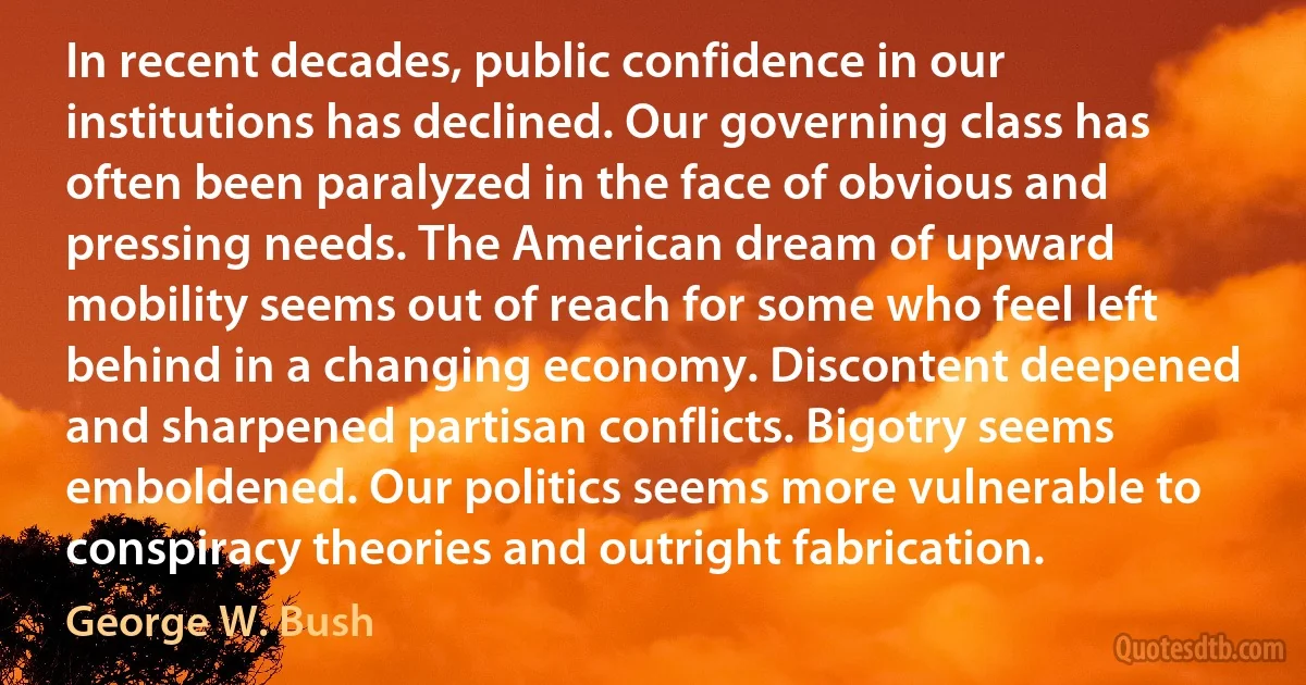 In recent decades, public confidence in our institutions has declined. Our governing class has often been paralyzed in the face of obvious and pressing needs. The American dream of upward mobility seems out of reach for some who feel left behind in a changing economy. Discontent deepened and sharpened partisan conflicts. Bigotry seems emboldened. Our politics seems more vulnerable to conspiracy theories and outright fabrication. (George W. Bush)