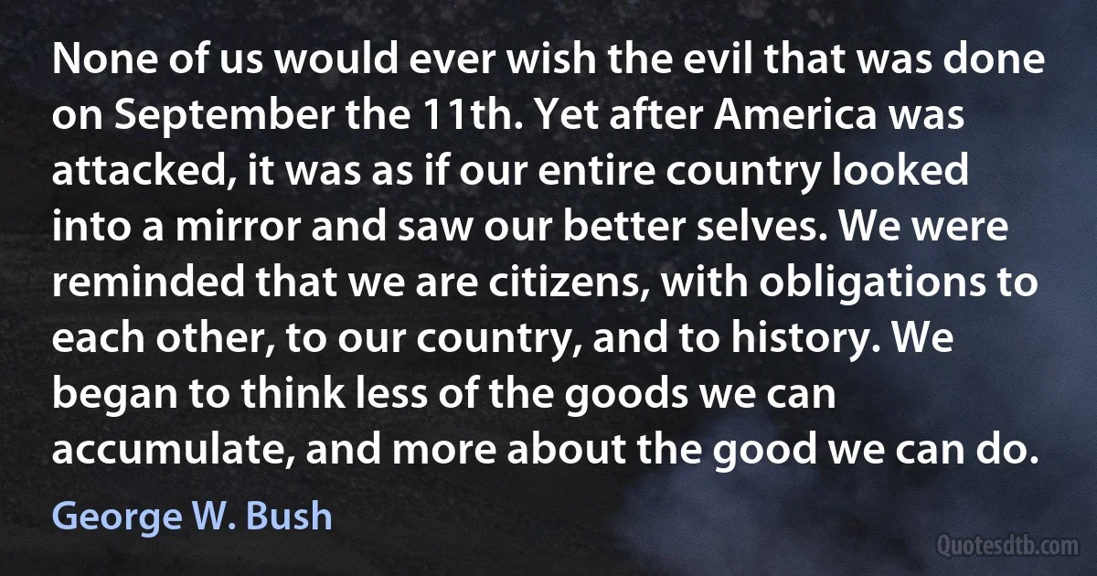 None of us would ever wish the evil that was done on September the 11th. Yet after America was attacked, it was as if our entire country looked into a mirror and saw our better selves. We were reminded that we are citizens, with obligations to each other, to our country, and to history. We began to think less of the goods we can accumulate, and more about the good we can do. (George W. Bush)