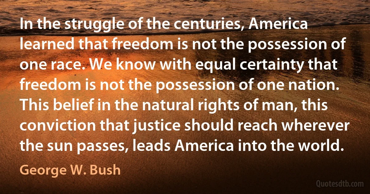 In the struggle of the centuries, America learned that freedom is not the possession of one race. We know with equal certainty that freedom is not the possession of one nation. This belief in the natural rights of man, this conviction that justice should reach wherever the sun passes, leads America into the world. (George W. Bush)