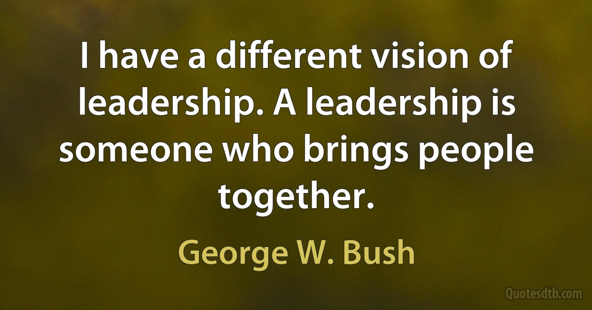 I have a different vision of leadership. A leadership is someone who brings people together. (George W. Bush)