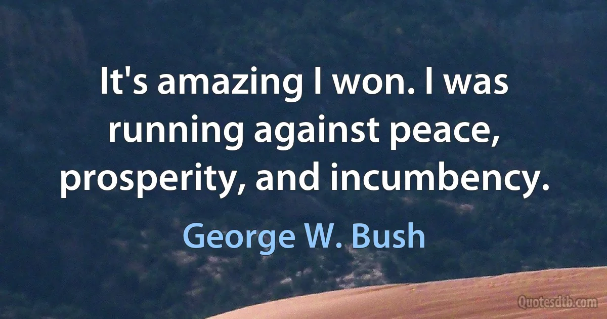 It's amazing I won. I was running against peace, prosperity, and incumbency. (George W. Bush)