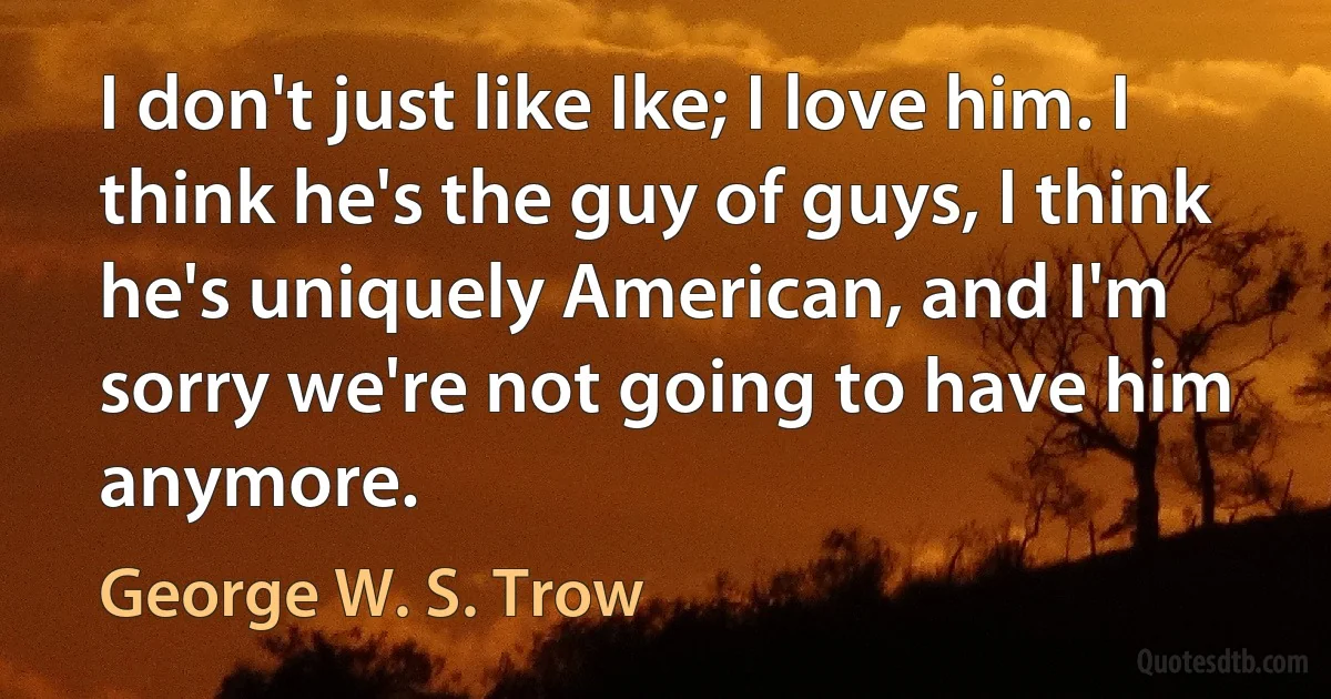 I don't just like Ike; I love him. I think he's the guy of guys, I think he's uniquely American, and I'm sorry we're not going to have him anymore. (George W. S. Trow)