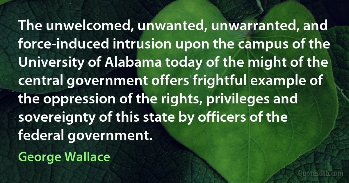 The unwelcomed, unwanted, unwarranted, and force-induced intrusion upon the campus of the University of Alabama today of the might of the central government offers frightful example of the oppression of the rights, privileges and sovereignty of this state by officers of the federal government. (George Wallace)