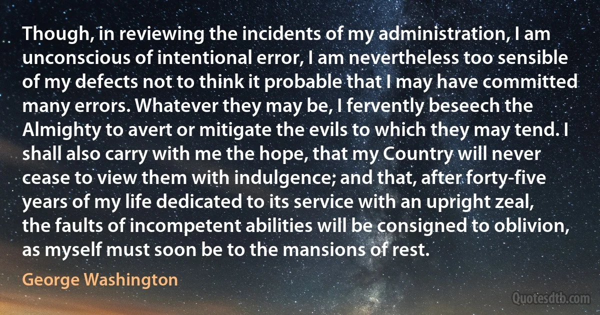 Though, in reviewing the incidents of my administration, I am unconscious of intentional error, I am nevertheless too sensible of my defects not to think it probable that I may have committed many errors. Whatever they may be, I fervently beseech the Almighty to avert or mitigate the evils to which they may tend. I shall also carry with me the hope, that my Country will never cease to view them with indulgence; and that, after forty-five years of my life dedicated to its service with an upright zeal, the faults of incompetent abilities will be consigned to oblivion, as myself must soon be to the mansions of rest. (George Washington)