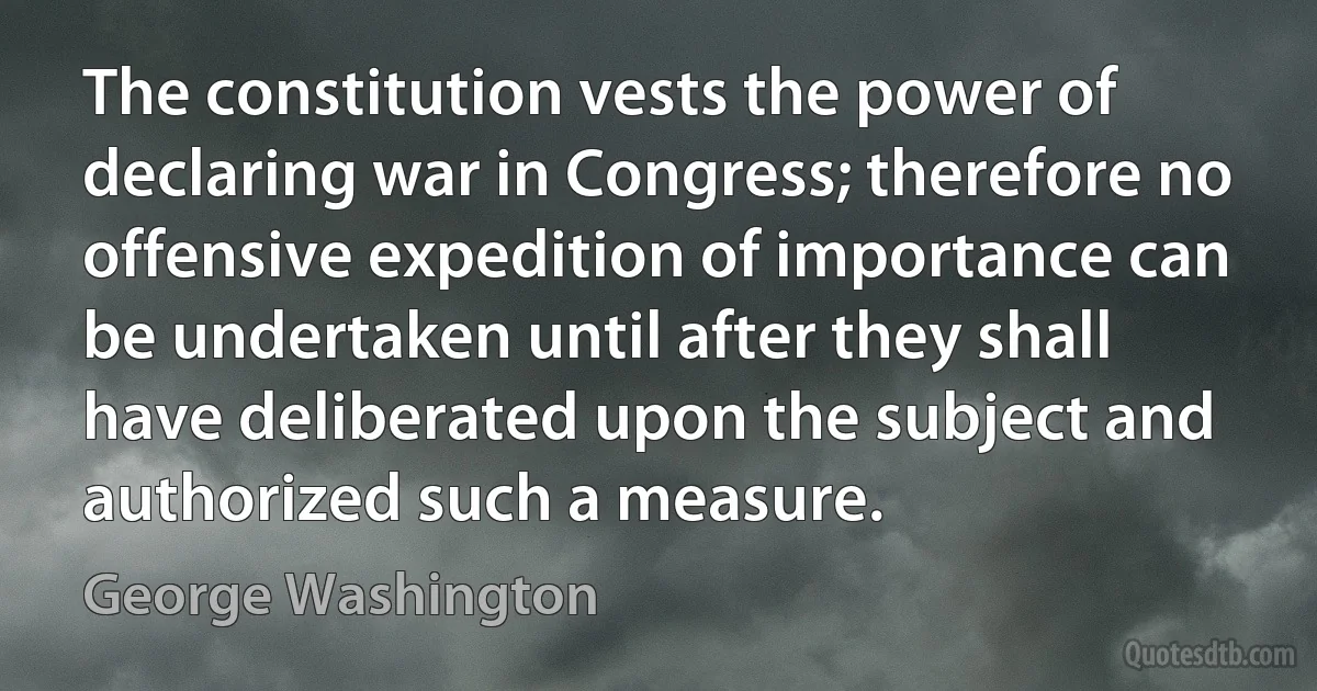 The constitution vests the power of declaring war in Congress; therefore no offensive expedition of importance can be undertaken until after they shall have deliberated upon the subject and authorized such a measure. (George Washington)