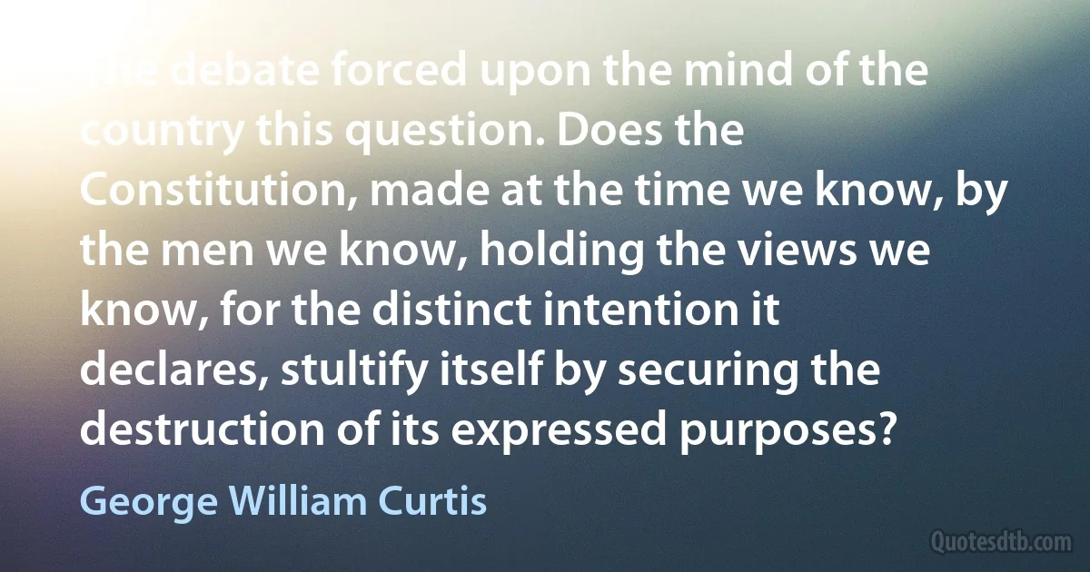 The debate forced upon the mind of the country this question. Does the Constitution, made at the time we know, by the men we know, holding the views we know, for the distinct intention it declares, stultify itself by securing the destruction of its expressed purposes? (George William Curtis)