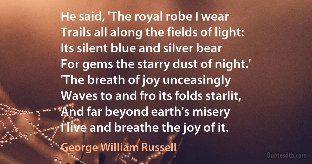 He said, 'The royal robe I wear
Trails all along the fields of light:
Its silent blue and silver bear
For gems the starry dust of night.'
'The breath of joy unceasingly
Waves to and fro its folds starlit,
And far beyond earth's misery
I live and breathe the joy of it. (George William Russell)