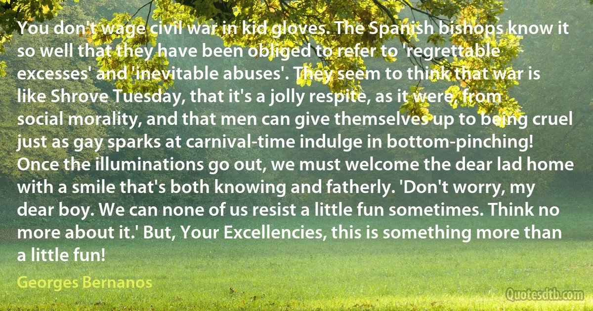 You don't wage civil war in kid gloves. The Spanish bishops know it so well that they have been obliged to refer to 'regrettable excesses' and 'inevitable abuses'. They seem to think that war is like Shrove Tuesday, that it's a jolly respite, as it were, from social morality, and that men can give themselves up to being cruel just as gay sparks at carnival-time indulge in bottom-pinching! Once the illuminations go out, we must welcome the dear lad home with a smile that's both knowing and fatherly. 'Don't worry, my dear boy. We can none of us resist a little fun sometimes. Think no more about it.' But, Your Excellencies, this is something more than a little fun! (Georges Bernanos)