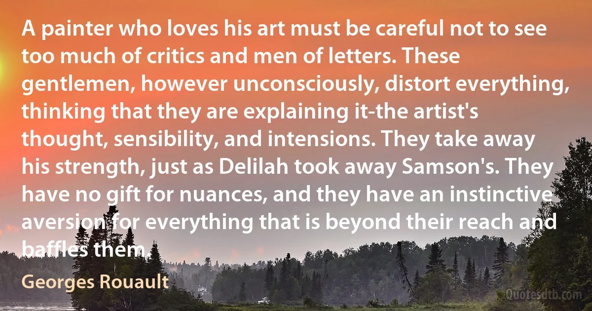 A painter who loves his art must be careful not to see too much of critics and men of letters. These gentlemen, however unconsciously, distort everything, thinking that they are explaining it-the artist's thought, sensibility, and intensions. They take away his strength, just as Delilah took away Samson's. They have no gift for nuances, and they have an instinctive aversion for everything that is beyond their reach and baffles them. (Georges Rouault)