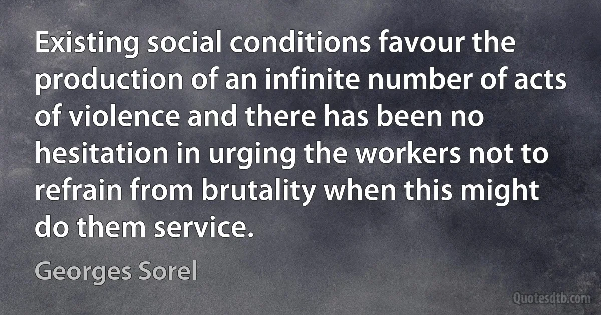 Existing social conditions favour the production of an infinite number of acts of violence and there has been no hesitation in urging the workers not to refrain from brutality when this might do them service. (Georges Sorel)