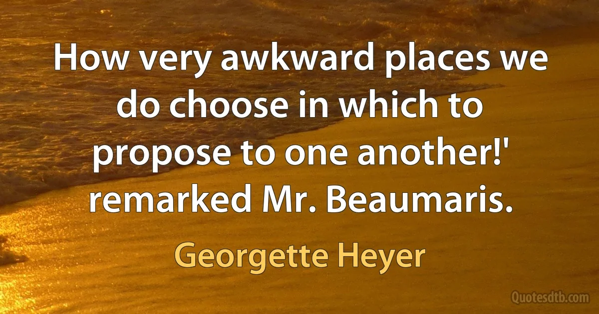 How very awkward places we do choose in which to propose to one another!' remarked Mr. Beaumaris. (Georgette Heyer)