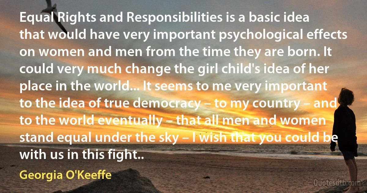 Equal Rights and Responsibilities is a basic idea that would have very important psychological effects on women and men from the time they are born. It could very much change the girl child's idea of her place in the world... It seems to me very important to the idea of true democracy – to my country – and to the world eventually – that all men and women stand equal under the sky – I wish that you could be with us in this fight.. (Georgia O'Keeffe)