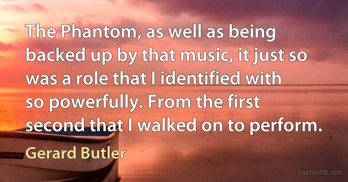 The Phantom, as well as being backed up by that music, it just so was a role that I identified with so powerfully. From the first second that I walked on to perform. (Gerard Butler)