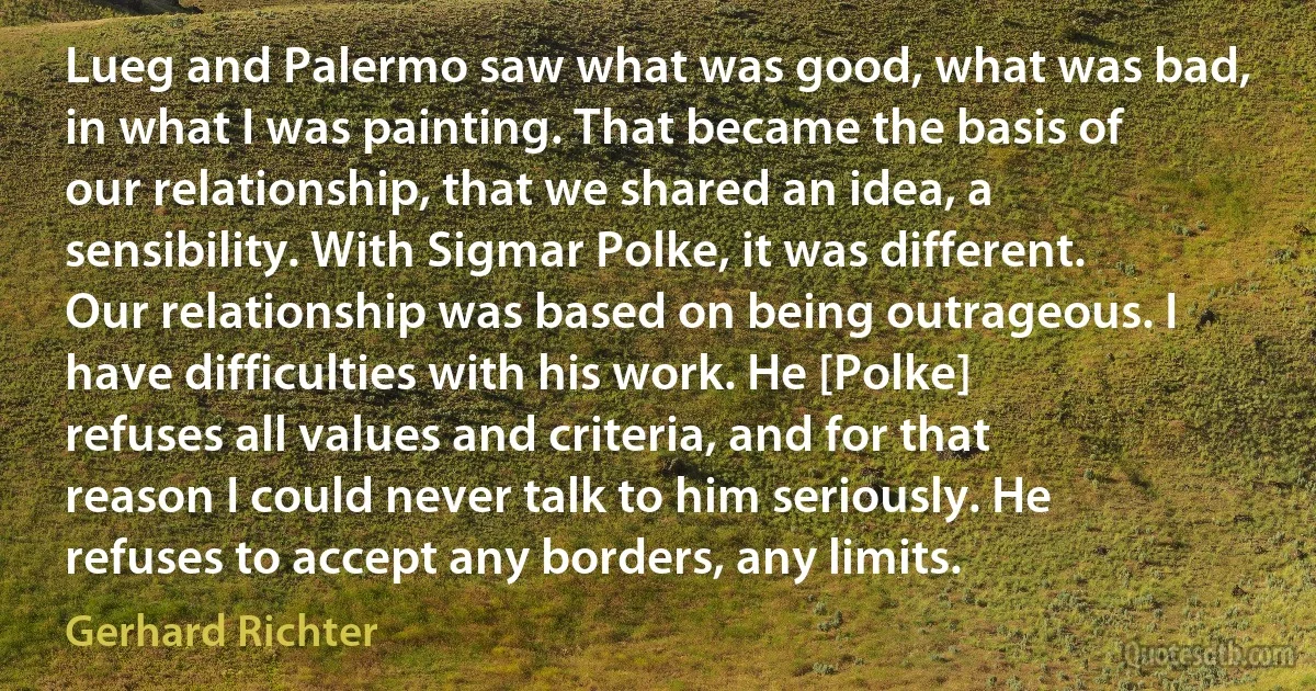 Lueg and Palermo saw what was good, what was bad, in what I was painting. That became the basis of our relationship, that we shared an idea, a sensibility. With Sigmar Polke, it was different. Our relationship was based on being outrageous. I have difficulties with his work. He [Polke] refuses all values and criteria, and for that reason I could never talk to him seriously. He refuses to accept any borders, any limits. (Gerhard Richter)