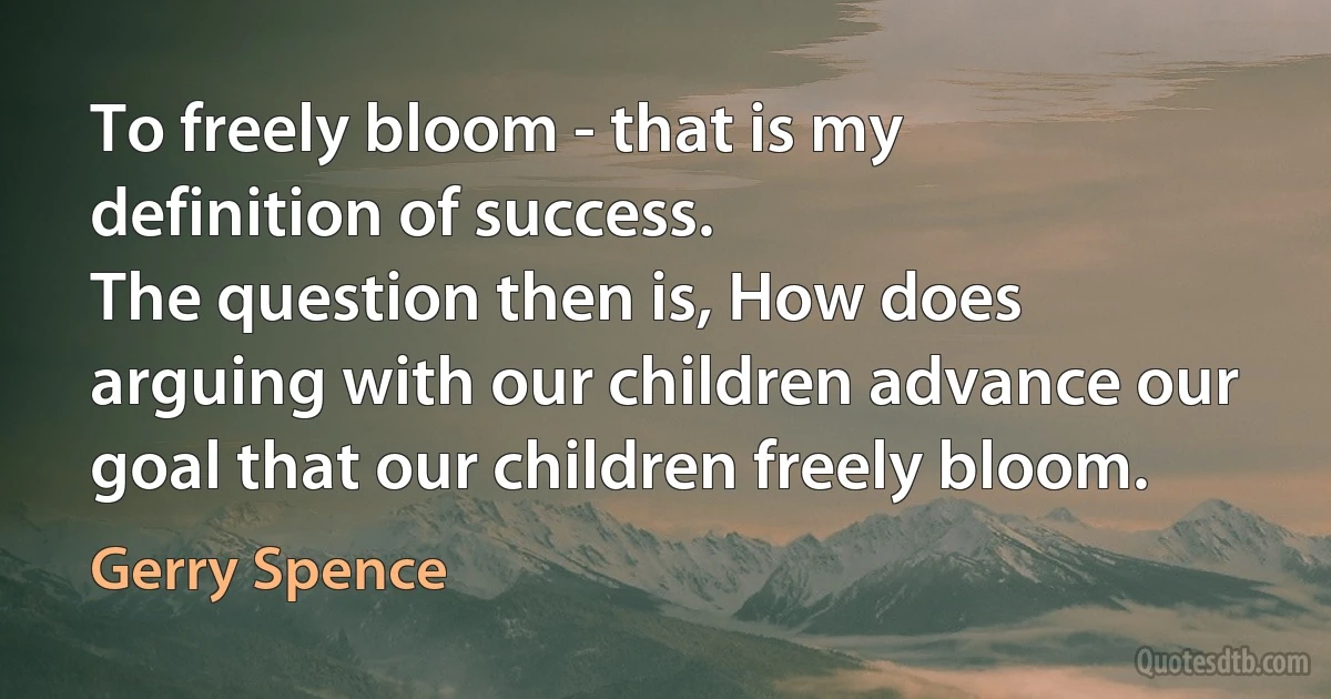 To freely bloom - that is my definition of success.
The question then is, How does arguing with our children advance our goal that our children freely bloom. (Gerry Spence)