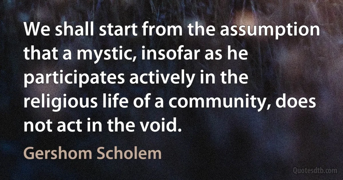 We shall start from the assumption that a mystic, insofar as he participates actively in the religious life of a community, does not act in the void. (Gershom Scholem)