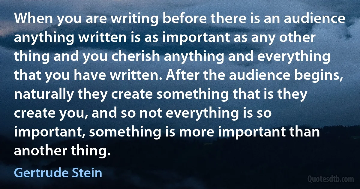 When you are writing before there is an audience anything written is as important as any other thing and you cherish anything and everything that you have written. After the audience begins, naturally they create something that is they create you, and so not everything is so important, something is more important than another thing. (Gertrude Stein)