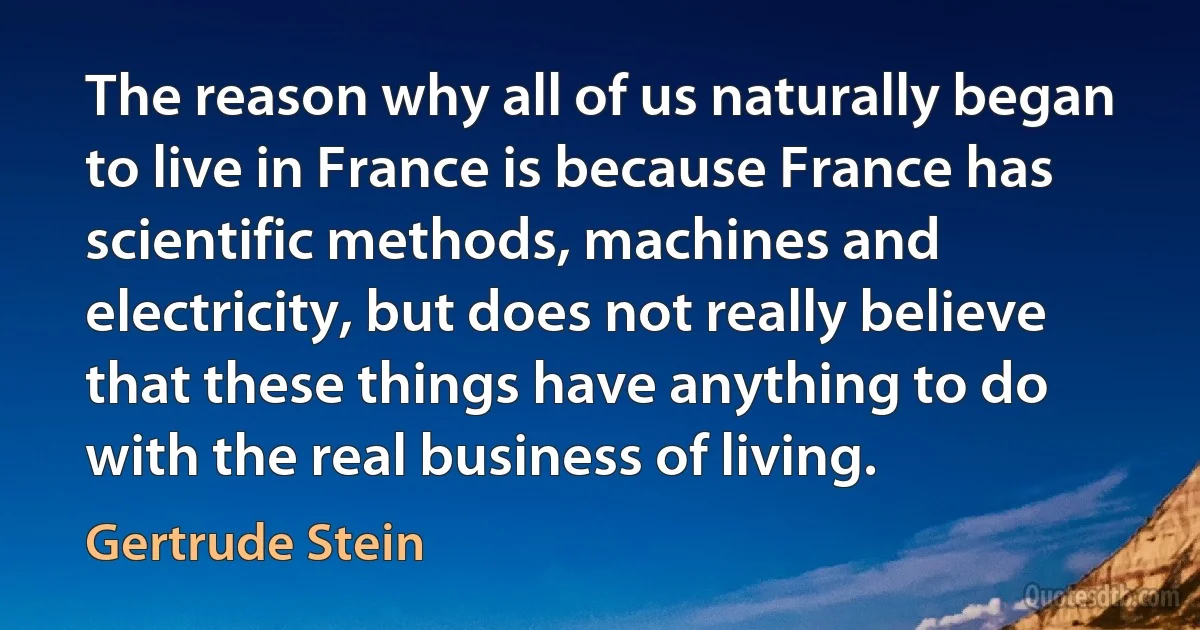 The reason why all of us naturally began to live in France is because France has scientific methods, machines and electricity, but does not really believe that these things have anything to do with the real business of living. (Gertrude Stein)