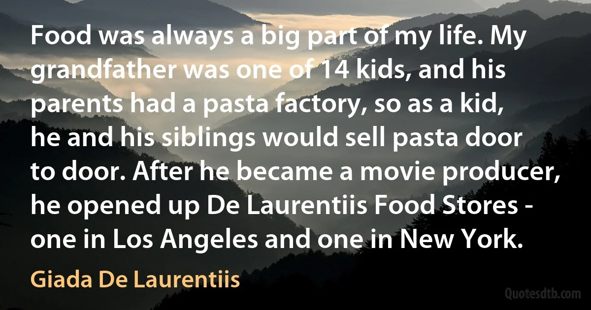 Food was always a big part of my life. My grandfather was one of 14 kids, and his parents had a pasta factory, so as a kid, he and his siblings would sell pasta door to door. After he became a movie producer, he opened up De Laurentiis Food Stores - one in Los Angeles and one in New York. (Giada De Laurentiis)