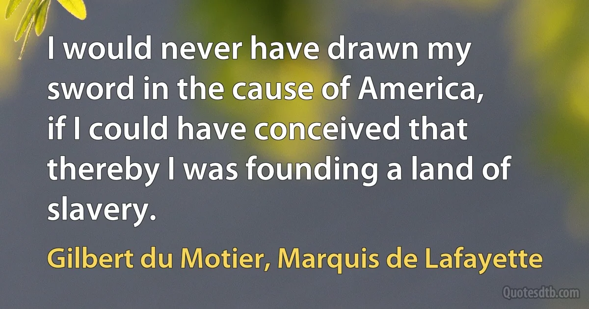 I would never have drawn my sword in the cause of America, if I could have conceived that thereby I was founding a land of slavery. (Gilbert du Motier, Marquis de Lafayette)