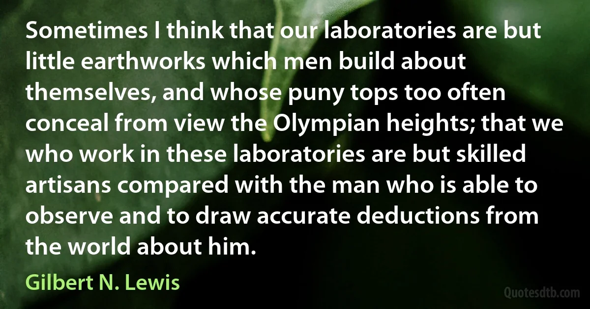 Sometimes I think that our laboratories are but little earthworks which men build about themselves, and whose puny tops too often conceal from view the Olympian heights; that we who work in these laboratories are but skilled artisans compared with the man who is able to observe and to draw accurate deductions from the world about him. (Gilbert N. Lewis)