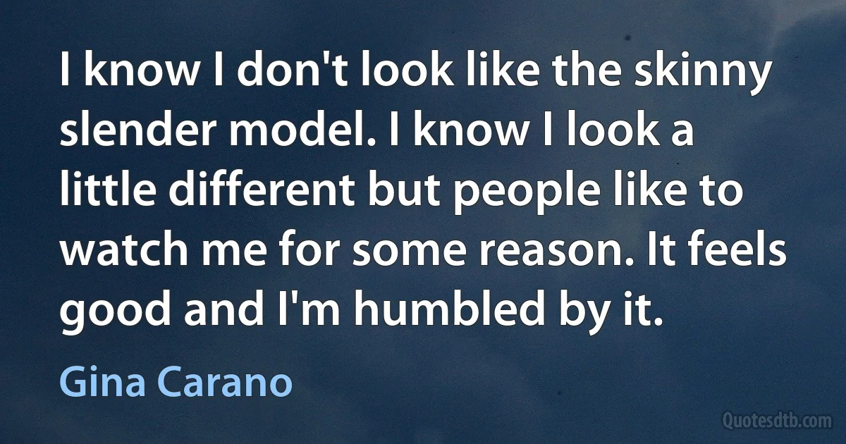 I know I don't look like the skinny slender model. I know I look a little different but people like to watch me for some reason. It feels good and I'm humbled by it. (Gina Carano)