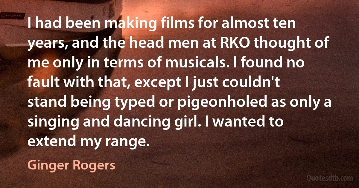 I had been making films for almost ten years, and the head men at RKO thought of me only in terms of musicals. I found no fault with that, except I just couldn't stand being typed or pigeonholed as only a singing and dancing girl. I wanted to extend my range. (Ginger Rogers)