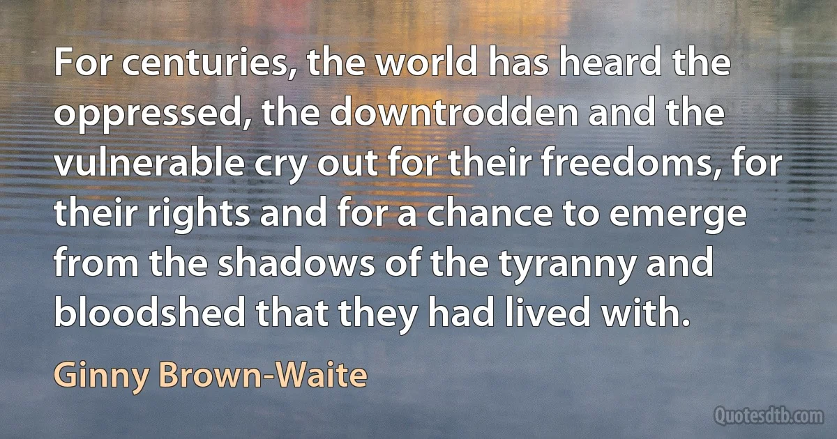 For centuries, the world has heard the oppressed, the downtrodden and the vulnerable cry out for their freedoms, for their rights and for a chance to emerge from the shadows of the tyranny and bloodshed that they had lived with. (Ginny Brown-Waite)