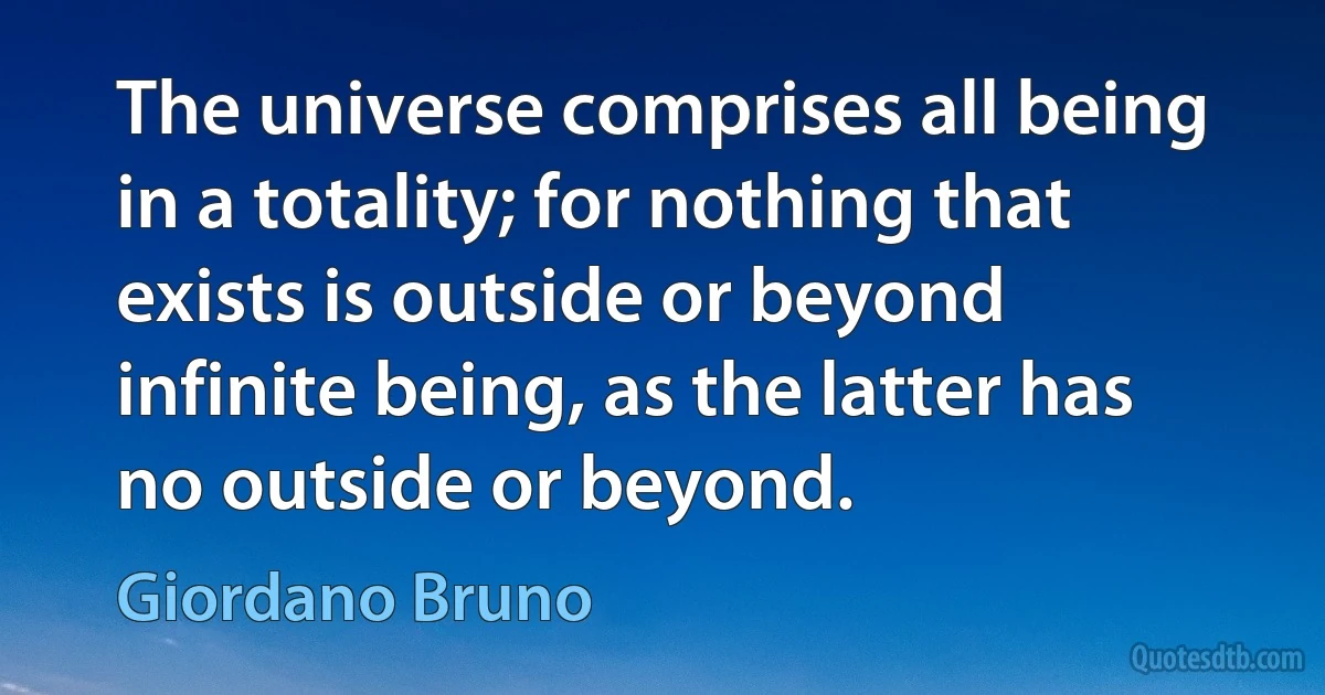 The universe comprises all being in a totality; for nothing that exists is outside or beyond infinite being, as the latter has no outside or beyond. (Giordano Bruno)