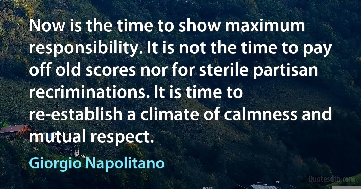 Now is the time to show maximum responsibility. It is not the time to pay off old scores nor for sterile partisan recriminations. It is time to re-establish a climate of calmness and mutual respect. (Giorgio Napolitano)