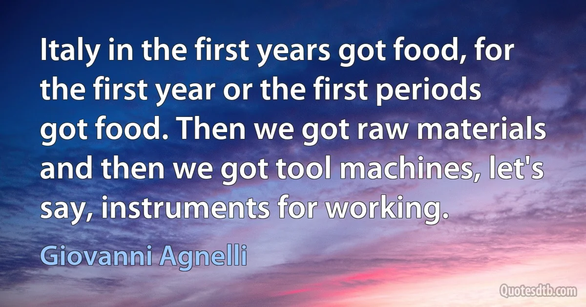 Italy in the first years got food, for the first year or the first periods got food. Then we got raw materials and then we got tool machines, let's say, instruments for working. (Giovanni Agnelli)