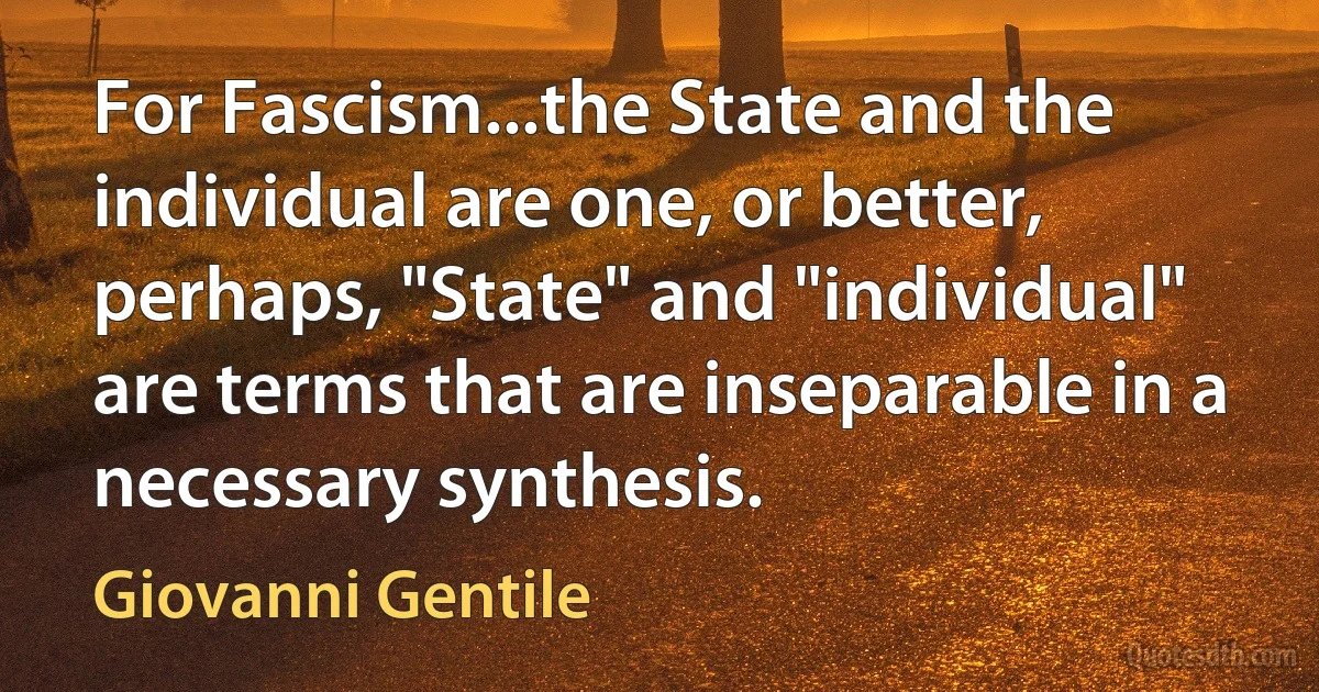 For Fascism...the State and the individual are one, or better, perhaps, "State" and "individual" are terms that are inseparable in a necessary synthesis. (Giovanni Gentile)