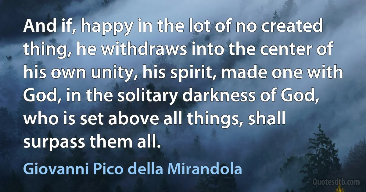 And if, happy in the lot of no created thing, he withdraws into the center of his own unity, his spirit, made one with God, in the solitary darkness of God, who is set above all things, shall surpass them all. (Giovanni Pico della Mirandola)